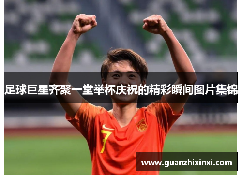 足球巨星齐聚一堂举杯庆祝的精彩瞬间图片集锦