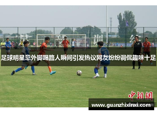 足球明星意外脚踢路人瞬间引发热议网友纷纷调侃趣味十足